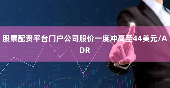 股票配资平台门户公司股价一度冲高至44美元/ADR
