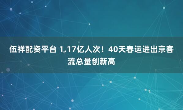 伍祥配资平台 1.17亿人次！40天春运进出京客流总量创新高