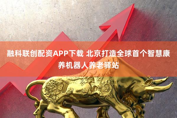 融科联创配资APP下载 北京打造全球首个智慧康养机器人养老驿站