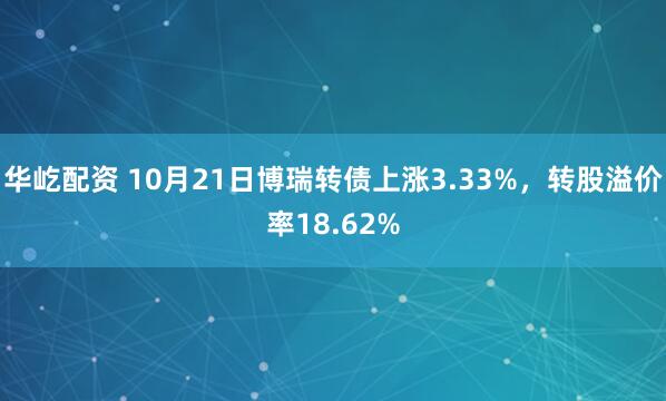华屹配资 10月21日博瑞转债上涨3.33%，转股溢价率18.62%