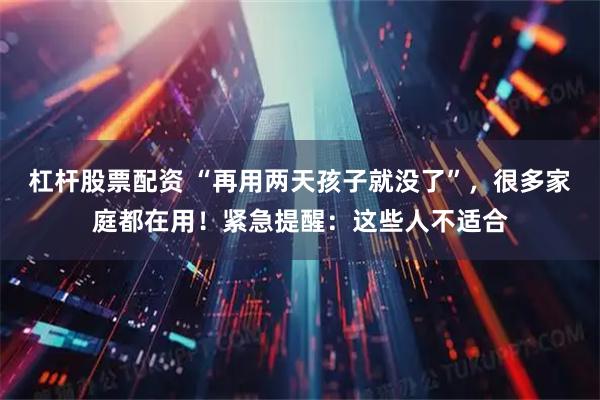 杠杆股票配资 “再用两天孩子就没了”，很多家庭都在用！紧急提醒：这些人不适合