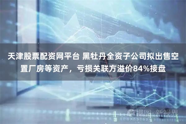 天津股票配资网平台 黑牡丹全资子公司拟出售空置厂房等资产，亏损关联方溢价84%接盘