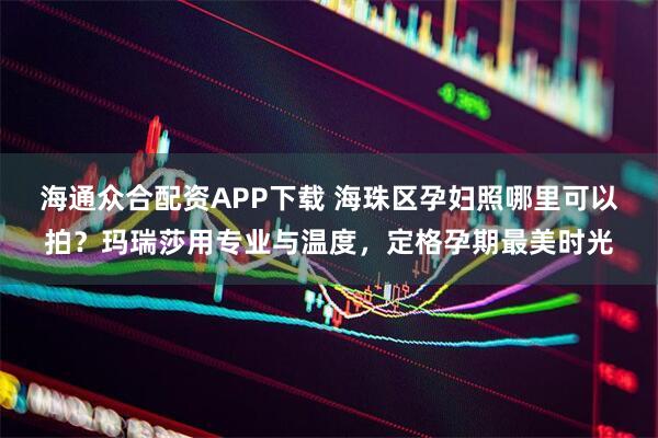 海通众合配资APP下载 海珠区孕妇照哪里可以拍？玛瑞莎用专业与温度，定格孕期最美时光