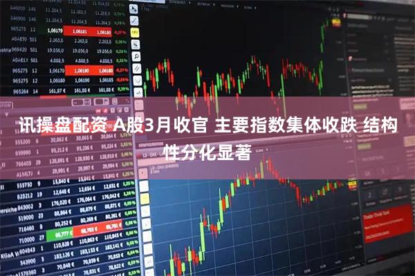 讯操盘配资 A股3月收官 主要指数集体收跌 结构性分化显著