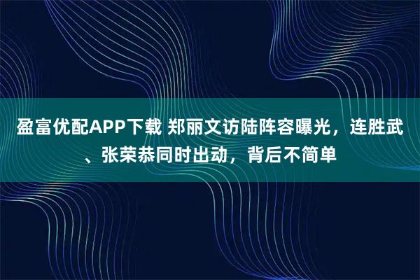 盈富优配APP下载 郑丽文访陆阵容曝光，连胜武、张荣恭同时出动，背后不简单
