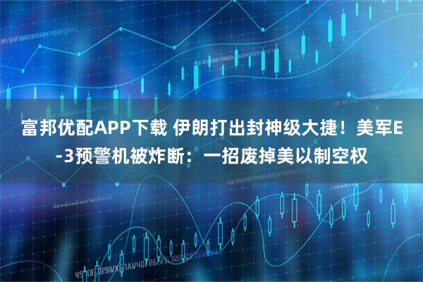 富邦优配APP下载 伊朗打出封神级大捷！美军E-3预警机被炸断：一招废掉美以制空权