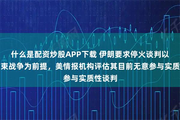 什么是配资炒股APP下载 伊朗要求停火谈判以永久结束战争为前提，美情报机构评估其目前无意参与实质性谈判