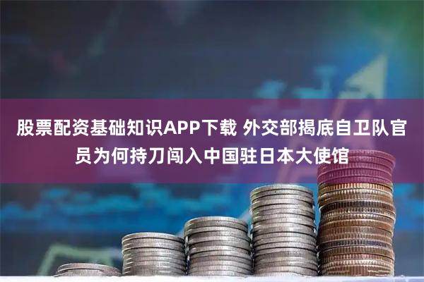股票配资基础知识APP下载 外交部揭底自卫队官员为何持刀闯入中国驻日本大使馆