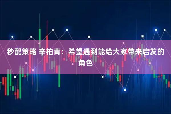 秒配策略 辛柏青：希望遇到能给大家带来启发的角色