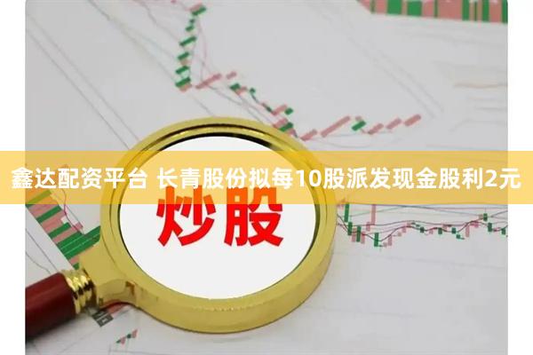 鑫达配资平台 长青股份拟每10股派发现金股利2元