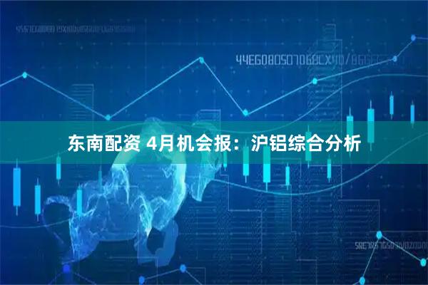 东南配资 4月机会报：沪铝综合分析