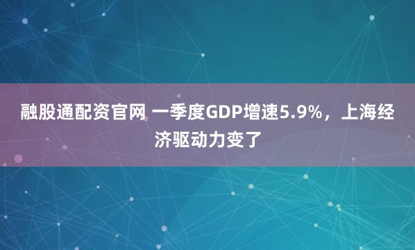 融股通配资官网 一季度GDP增速5.9%，上海经济驱动力变了