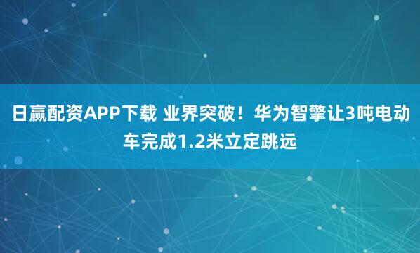 日赢配资APP下载 业界突破！华为智擎让3吨电动车完成1.2米立定跳远