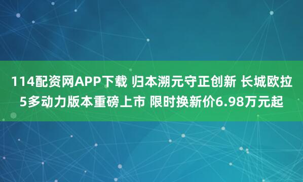 114配资网APP下载 归本溯元守正创新 长城欧拉5多动力版本重磅上市 限时换新价6.98万元起