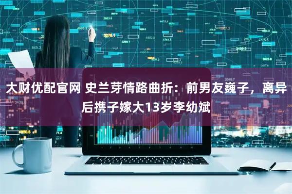 大财优配官网 史兰芽情路曲折：前男友巍子，离异后携子嫁大13岁李幼斌