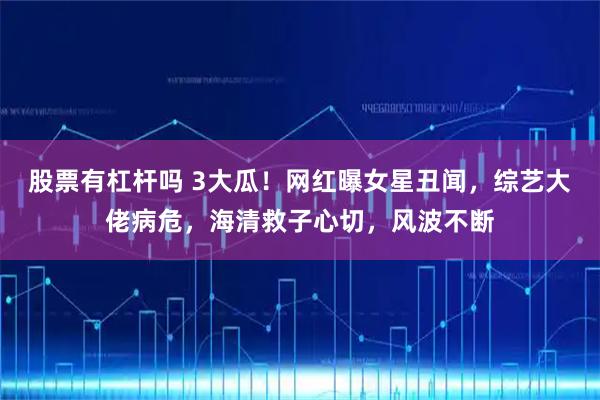 股票有杠杆吗 3大瓜！网红曝女星丑闻，综艺大佬病危，海清救子心切，风波不断