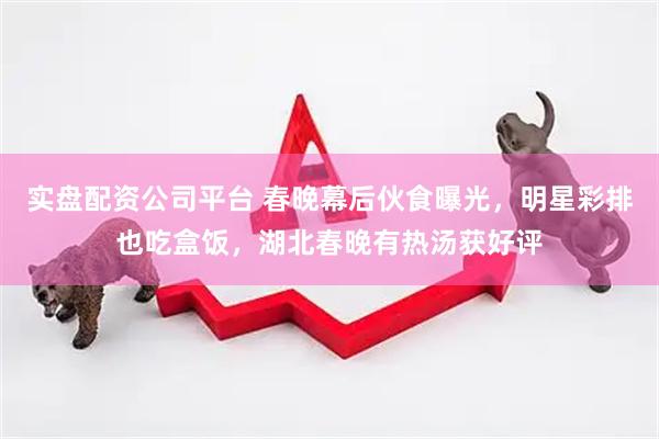 实盘配资公司平台 春晚幕后伙食曝光，明星彩排也吃盒饭，湖北春晚有热汤获好评