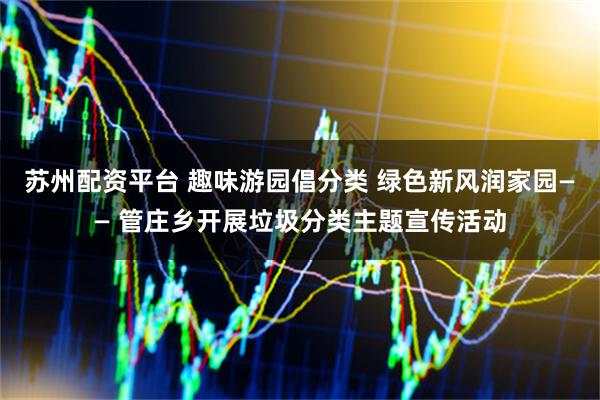 苏州配资平台 趣味游园倡分类 绿色新风润家园—— 管庄乡开展垃圾分类主题宣传活动