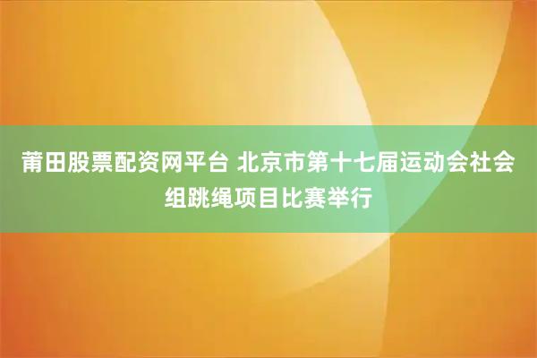 莆田股票配资网平台 北京市第十七届运动会社会组跳绳项目比赛举行