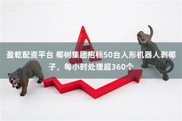 盈乾配资平台 椰树集团招标50台人形机器人剥椰子,每小时处理超360个
