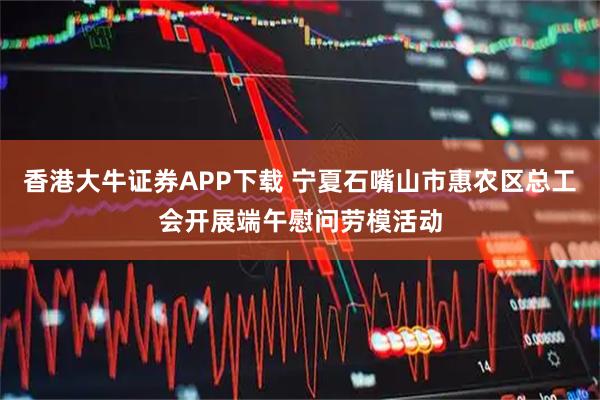 香港大牛证券APP下载 宁夏石嘴山市惠农区总工会开展端午慰问劳模活动