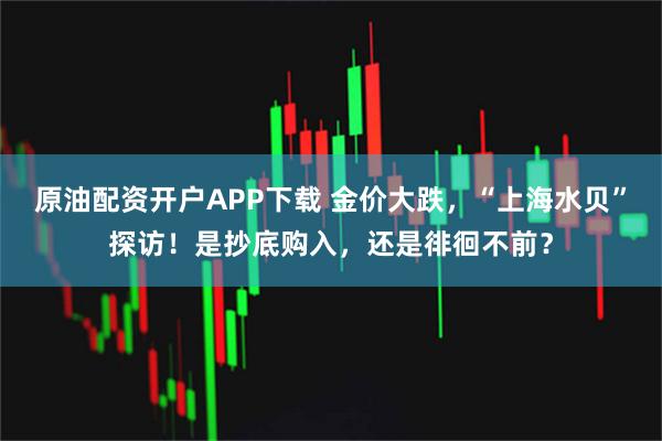 原油配资开户APP下载 金价大跌，“上海水贝”探访！是抄底购入，还是徘徊不前？