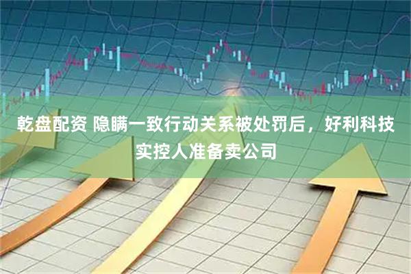 乾盘配资 隐瞒一致行动关系被处罚后，好利科技实控人准备卖公司