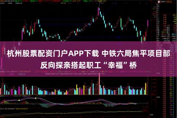 杭州股票配资门户APP下载 中铁六局焦平项目部反向探亲搭起职工“幸福”桥