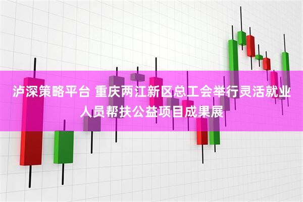泸深策略平台 重庆两江新区总工会举行灵活就业人员帮扶公益项目成果展