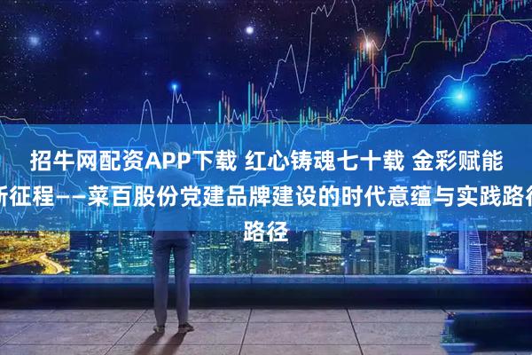 招牛网配资APP下载 红心铸魂七十载 金彩赋能新征程——菜百股份党建品牌建设的时代意蕴与实践路径