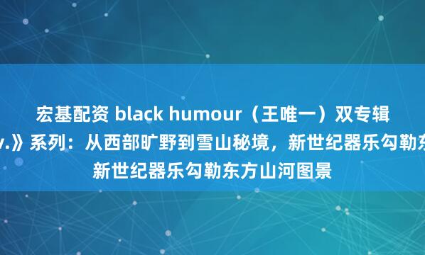 宏基配资 black humour（王唯一）双专辑《Only Wav.》系列：从西部旷野到雪山秘境，新世纪器乐勾勒东方山河图景